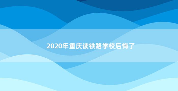 2020年重庆读铁路学校后悔了