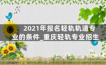2021年报名轻轨轨道专业的条件_重庆轻轨专业招生