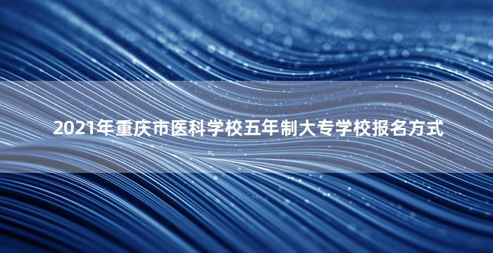 2021年重庆市医科学校五年制大专学校报名方式