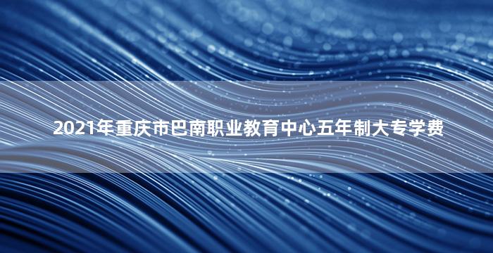 2021年重庆市巴南职业教育中心五年制大专学费