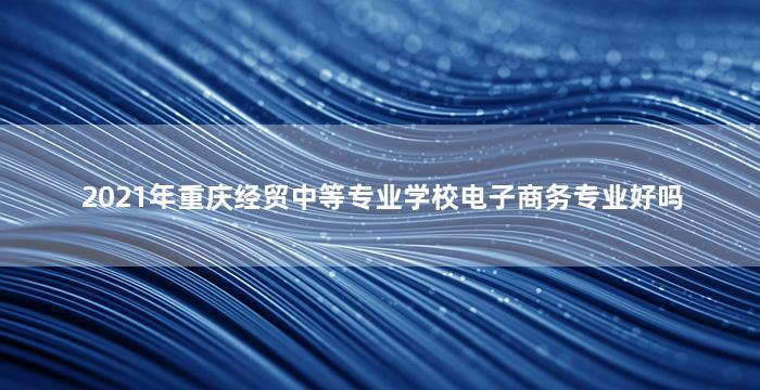 2021年重庆经贸中等专业学校电子商务专业好吗