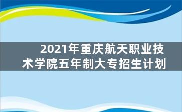 2021年重庆航天职业技术学院五年制大专招生计划