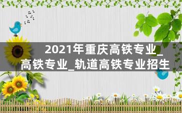 2021年重庆高铁专业_高铁专业_轨道高铁专业招生