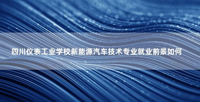 四川仪表工业学校新能源汽车技术专业就业前景如何