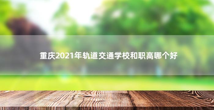 重庆2021年轨道交通学校和职高哪个好