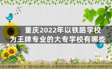 重庆2022年以铁路学校为王牌专业的大专学校有哪些