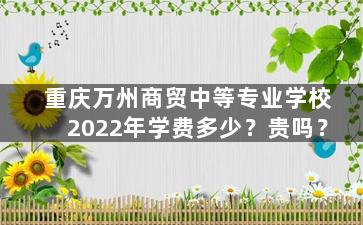 重庆万州商贸中等专业学校2022年学费多少？贵吗？