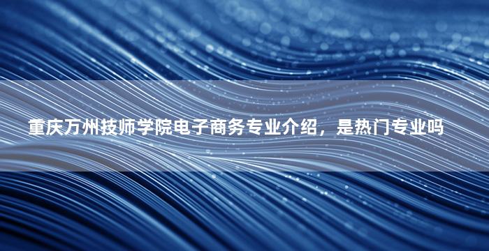重庆万州技师学院电子商务专业介绍，是热门专业吗