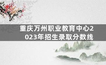 重庆万州职业教育中心2023年招生录取分数线