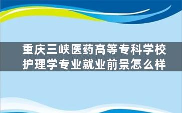 重庆三峡医药高等专科学校护理学专业就业前景怎么样