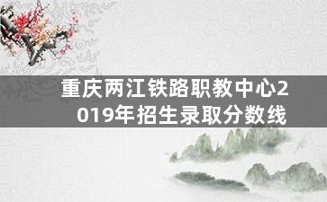 重庆两江铁路职教中心2019年招生录取分数线