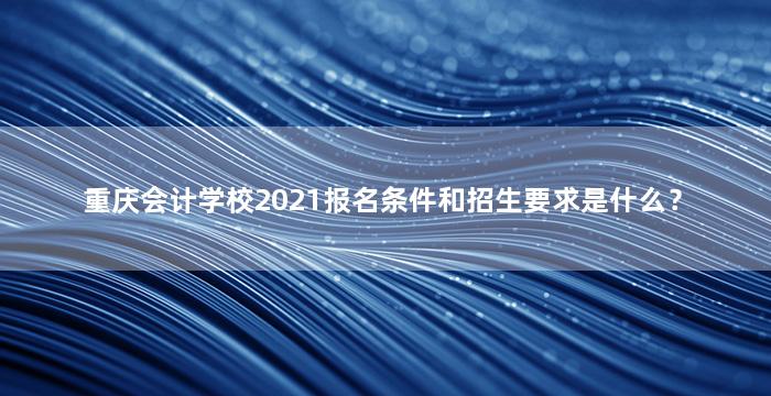 重庆会计学校2021报名条件和招生要求是什么？