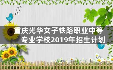 重庆光华女子铁路职业中等专业学校2019年招生计划