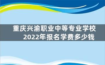 重庆兴渝职业中等专业学校2022年报名学费多少钱