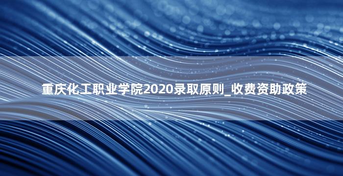重庆化工职业学院2020录取原则_收费资助政策