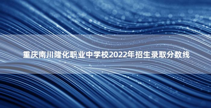 重庆南川隆化职业中学校2022年招生录取分数线