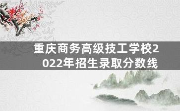 重庆商务高级技工学校2022年招生录取分数线