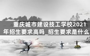 重庆城市建设技工学校2021年招生要求高吗_招生要求是什么