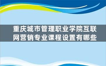 重庆城市管理职业学院互联网营销专业课程设置有哪些