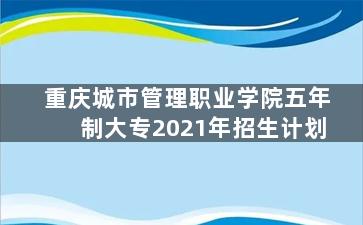 重庆城市管理职业学院五年制大专2021年招生计划