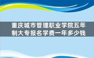 重庆城市管理职业学院五年制大专报名学费一年多少钱