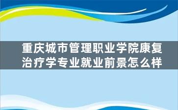 重庆城市管理职业学院康复治疗学专业就业前景怎么样