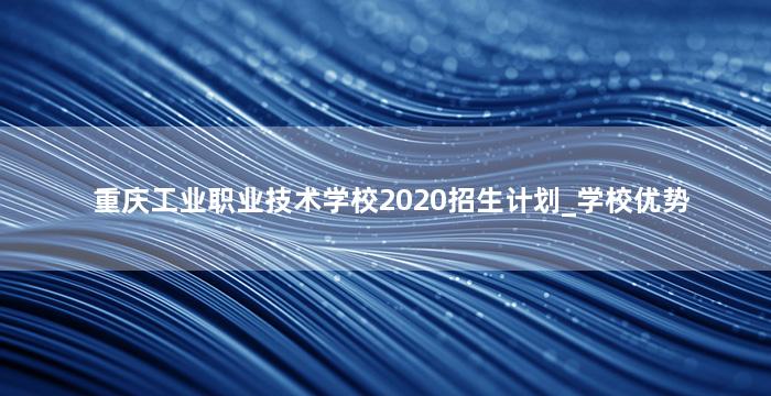 重庆工业职业技术学校2020招生计划_学校优势