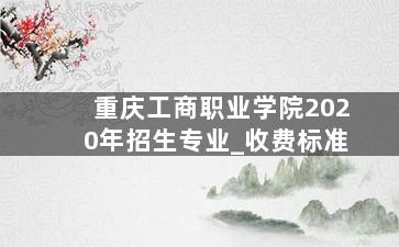 重庆工商职业学院2020年招生专业_收费标准