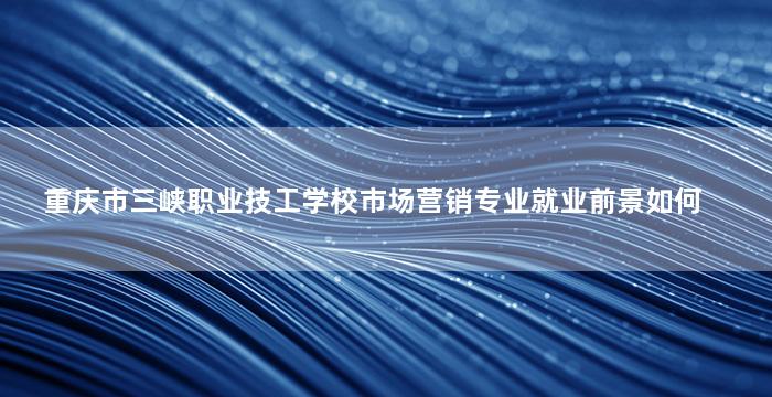 重庆市三峡职业技工学校市场营销专业就业前景如何