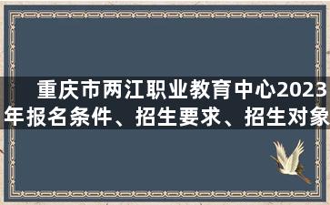 重庆市两江职业教育中心2023年报名条件、招生要求、招生对象