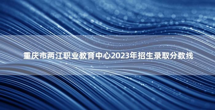 重庆市两江职业教育中心2023年招生录取分数线