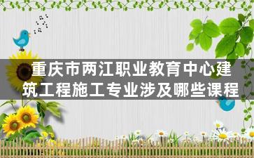重庆市两江职业教育中心建筑工程施工专业涉及哪些课程