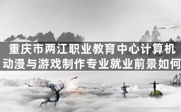 重庆市两江职业教育中心计算机动漫与游戏制作专业就业前景如何