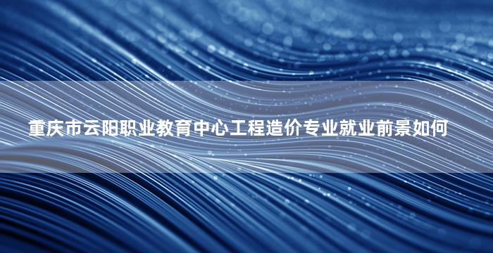 重庆市云阳职业教育中心工程造价专业就业前景如何