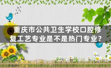 重庆市公共卫生学校口腔修复工艺专业是不是热门专业？