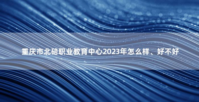 重庆市北碚职业教育中心2023年怎么样、好不好