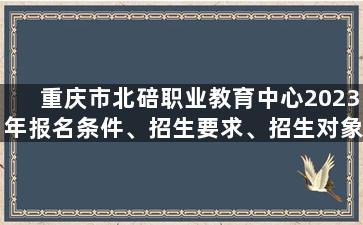 重庆市北碚职业教育中心2023年报名条件、招生要求、招生对象
