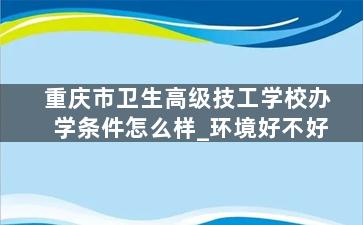 重庆市卫生高级技工学校办学条件怎么样_环境好不好