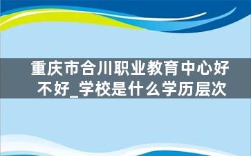 重庆市合川职业教育中心好不好_学校是什么学历层次