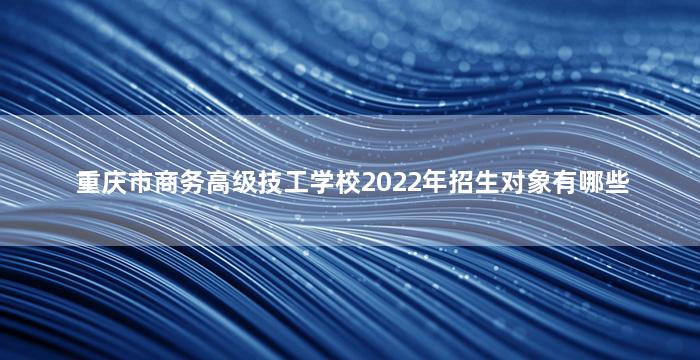 重庆市商务高级技工学校2022年招生对象有哪些