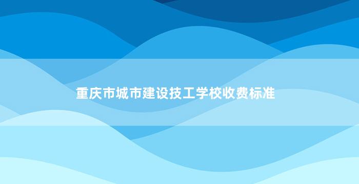 重庆市城市建设技工学校收费标准