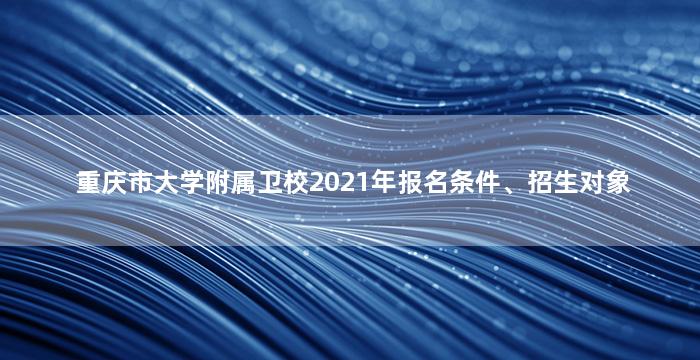 重庆市大学附属卫校2021年报名条件、招生对象