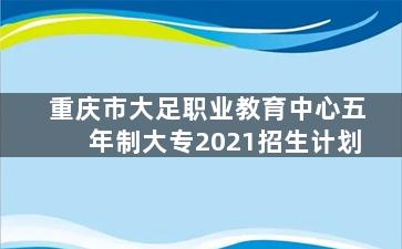 重庆市大足职业教育中心五年制大专2021招生计划