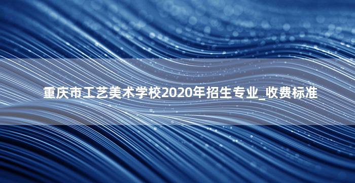 重庆市工艺美术学校2020年招生专业_收费标准