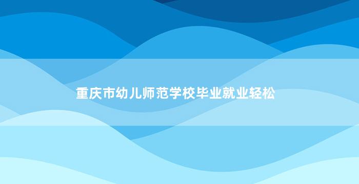 重庆市幼儿师范学校毕业就业轻松