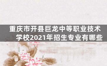 重庆市开县巨龙中等职业技术学校2021年招生专业有哪些