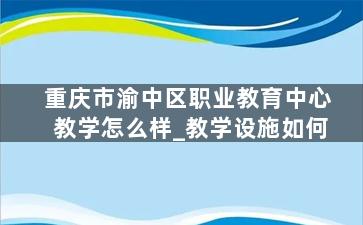 重庆市渝中区职业教育中心教学怎么样_教学设施如何