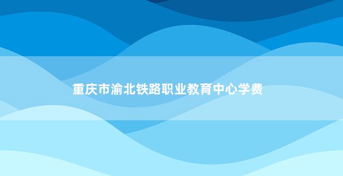 重庆市渝北铁路职业教育中心学费