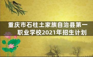 重庆市石柱土家族自治县第一职业学校2021年招生计划
