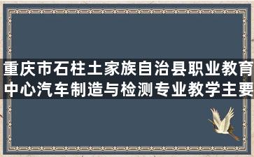 重庆市石柱土家族自治县职业教育中心汽车制造与检测专业教学主要内容都有哪些